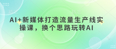 AI+新媒体打造流量生产线实操课,换个思路玩转AI-创客岛