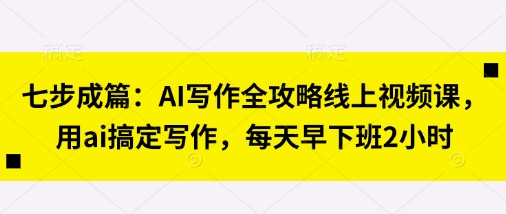 七步成篇:AI写作全攻略线上视频课,用ai搞定写作,每天早下班2小时-创客岛