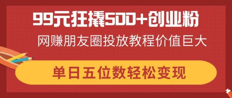 （14247期）99元狂撬500+创业粉，网赚朋友圈投放教程价值巨大，单日五位数轻松变现-创客岛